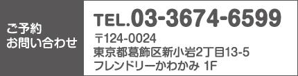 ご予約・お問い合わせ：TEL.03-3674-6599　住所：〒124-0024東京都葛飾区新小岩2丁目13-5フレンドリーかわかみ 1F