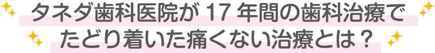 タネダ歯科医院が17年間の歯科治療でたどり着いた痛くない治療とは？